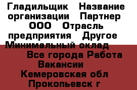 Гладильщик › Название организации ­ Партнер, ООО › Отрасль предприятия ­ Другое › Минимальный оклад ­ 20 000 - Все города Работа » Вакансии   . Кемеровская обл.,Прокопьевск г.